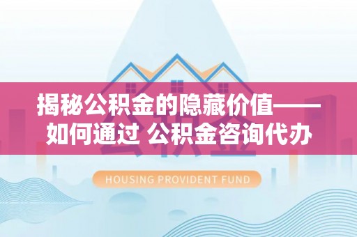云林揭秘公积金的隐藏价值——如何通过 公积金咨询代办提取 优化财富管理
