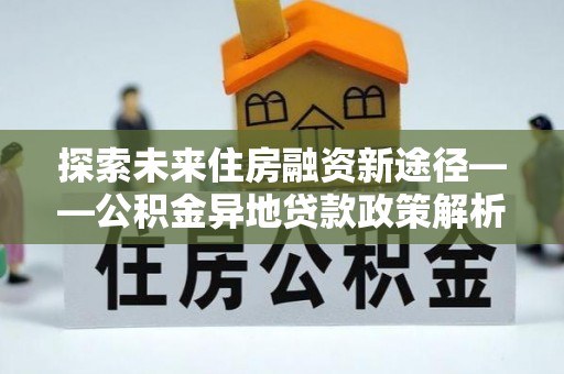 云林探索未来住房融资新途径——公积金异地贷款政策解析与实践