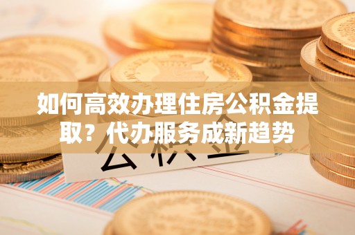 云林如何高效办理住房公积金提取？代办服务成新趋势