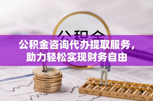 云林公积金咨询代办提取服务，助力轻松实现财务自由