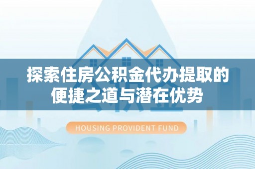 云林探索住房公积金代办提取的便捷之道与潜在优势