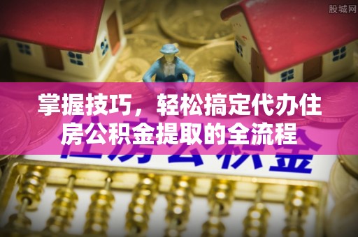 云林掌握技巧，轻松搞定代办住房公积金提取的全流程