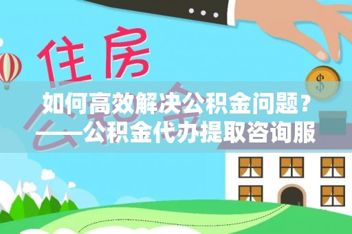 云林如何高效解决公积金问题？——公积金代办提取咨询服务指南