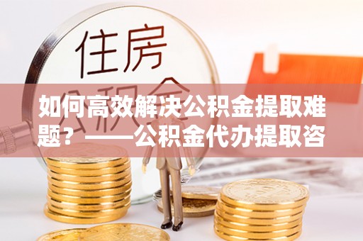云林如何高效解决公积金提取难题？——公积金代办提取咨询服务全解析