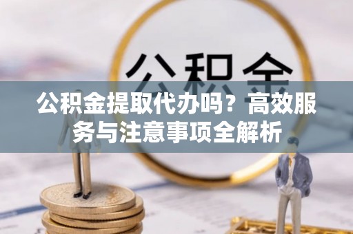 云林公积金提取代办吗？高效服务与注意事项全解析