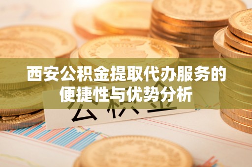 云林西安公积金提取代办服务的便捷性与优势分析