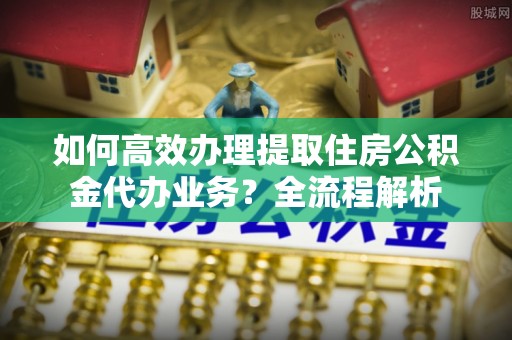 云林如何高效办理提取住房公积金代办业务？全流程解析