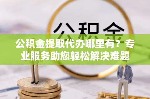 云林公积金提取代办哪里有？专业服务助您轻松解决难题