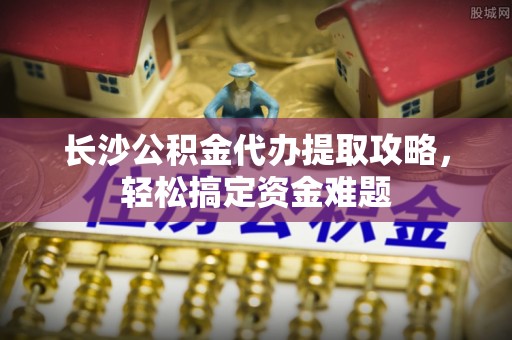云林长沙公积金代办提取攻略，轻松搞定资金难题