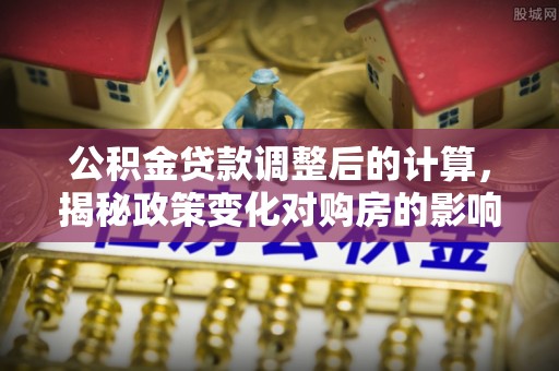 云林公积金贷款调整后的计算，揭秘政策变化对购房的影响