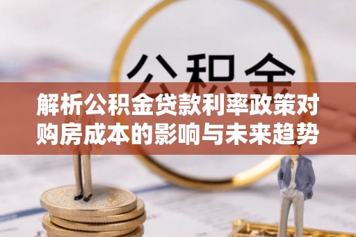 云林解析公积金贷款利率政策对购房成本的影响与未来趋势