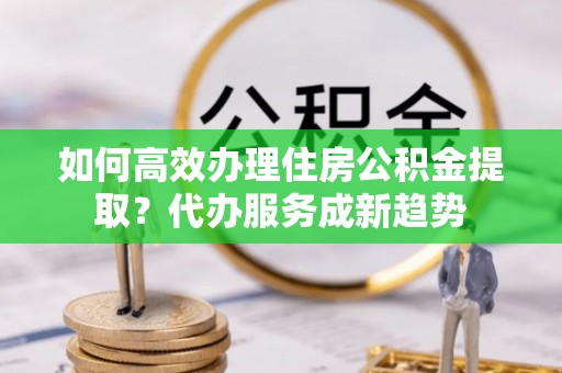 云林如何高效办理住房公积金提取？代办服务成新趋势