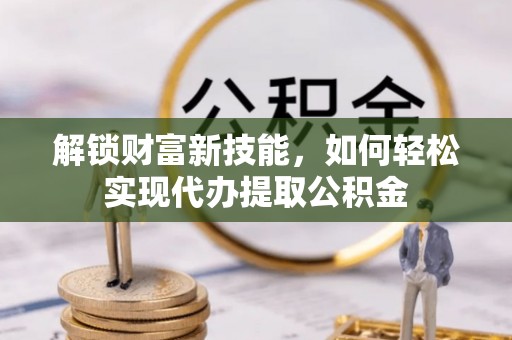 云林解锁财富新技能，如何轻松实现代办提取公积金