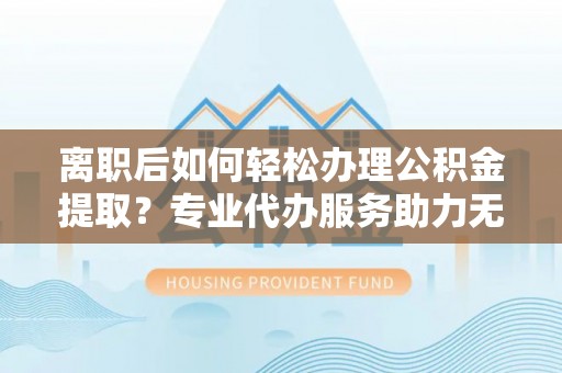 云林离职后如何轻松办理公积金提取？专业代办服务助力无忧