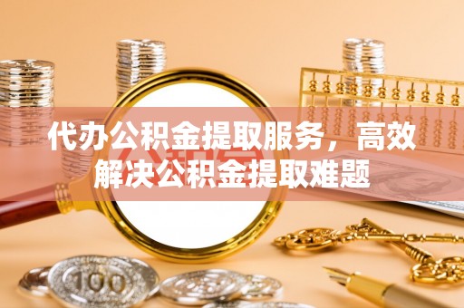 云林代办公积金提取服务，高效解决公积金提取难题
