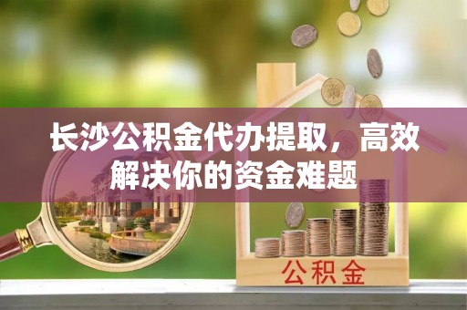 云林长沙公积金代办提取，高效解决你的资金难题