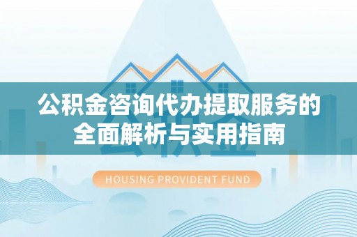云林公积金咨询代办提取服务的全面解析与实用指南