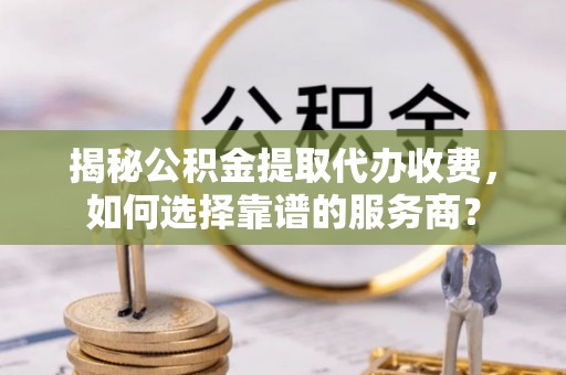 云林揭秘公积金提取代办收费，如何选择靠谱的服务商？