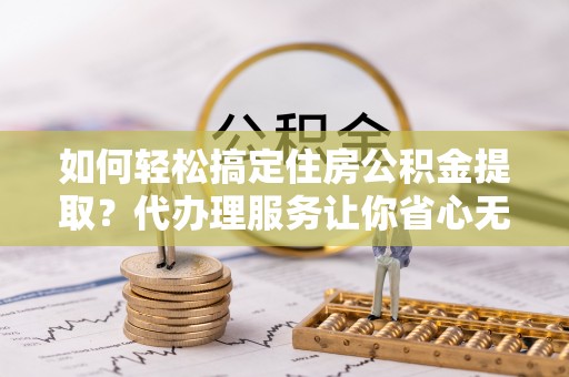 云林如何轻松搞定住房公积金提取？代办理服务让你省心无忧