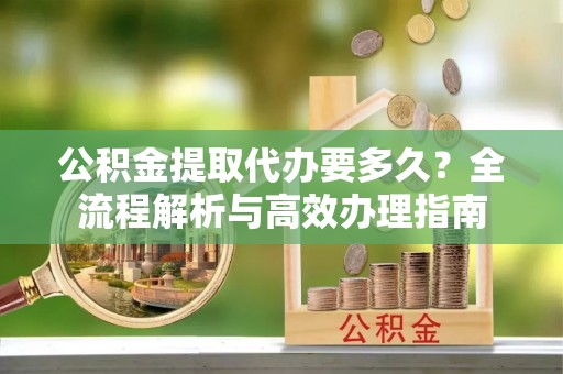 云林公积金提取代办要多久？全流程解析与高效办理指南