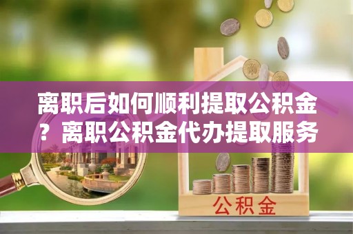 云林离职后如何顺利提取公积金？离职公积金代办提取服务助力无忧办理