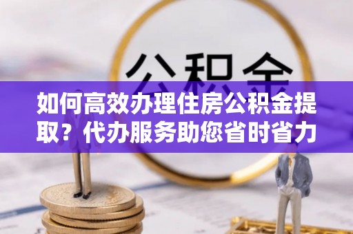 云林如何高效办理住房公积金提取？代办服务助您省时省力