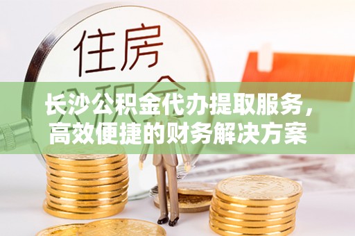 云林长沙公积金代办提取服务，高效便捷的财务解决方案