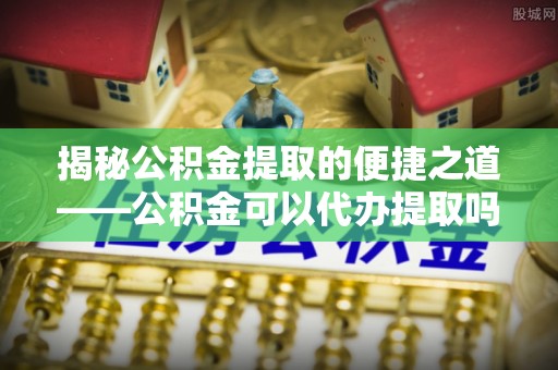云林揭秘公积金提取的便捷之道——公积金可以代办提取吗？