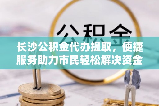云林长沙公积金代办提取，便捷服务助力市民轻松解决资金需求