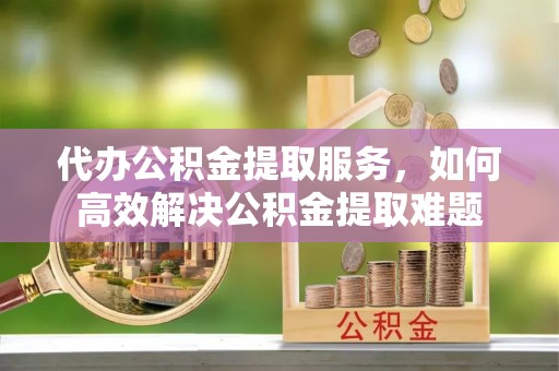 云林代办公积金提取服务，如何高效解决公积金提取难题