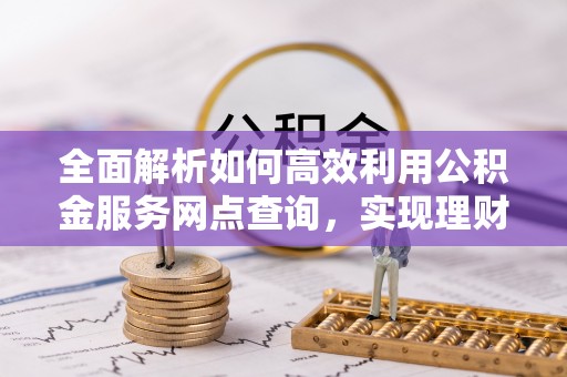 云林全面解析如何高效利用公积金服务网点查询，实现理财与生活优化