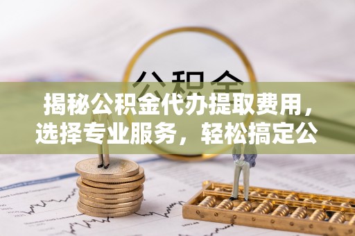 云林揭秘公积金代办提取费用，选择专业服务，轻松搞定公积金提取