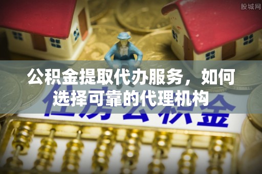 云林公积金提取代办服务，如何选择可靠的代理机构