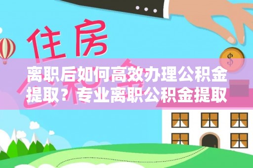云林离职后如何高效办理公积金提取？专业离职公积金提取代办服务指南