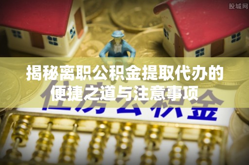 云林揭秘离职公积金提取代办的便捷之道与注意事项