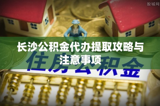 云林长沙公积金代办提取攻略与注意事项