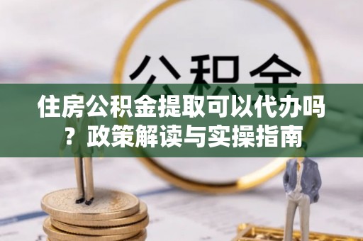 云林住房公积金提取可以代办吗？政策解读与实操指南