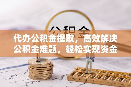 云林代办公积金提取，高效解决公积金难题，轻松实现资金自由