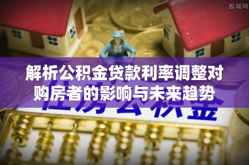 云林解析公积金贷款利率调整对购房者的影响与未来趋势